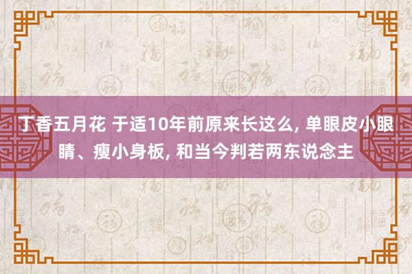 丁香五月花 于适10年前原来长这么， 单眼皮小眼睛、瘦小身板， 和当今判若两东说念主