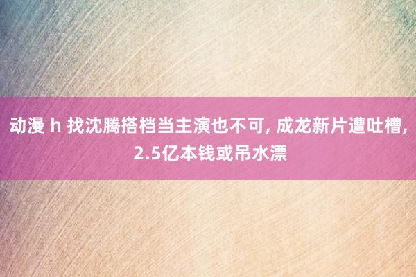 动漫 h 找沈腾搭档当主演也不可， 成龙新片遭吐槽， 2.5亿本钱或吊水漂