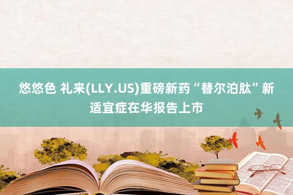 悠悠色 礼来(LLY.US)重磅新药“替尔泊肽”新适宜症在华报告上市