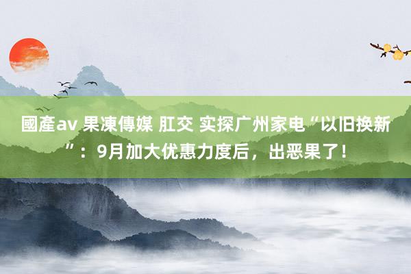 國產av 果凍傳媒 肛交 实探广州家电“以旧换新”：9月加大优惠力度后，出恶果了！