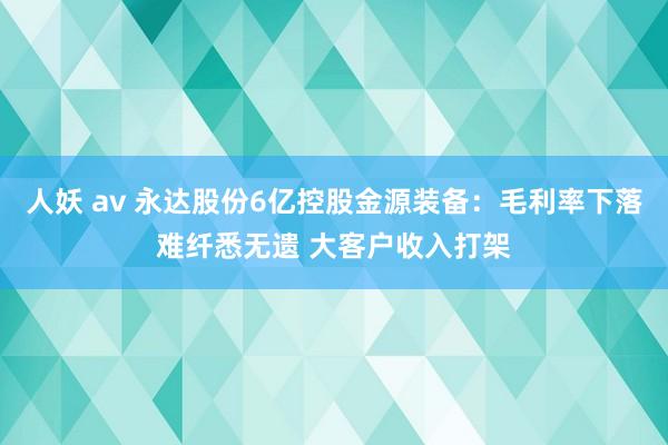 人妖 av 永达股份6亿控股金源装备：毛利率下落难纤悉无遗 大客户收入打架