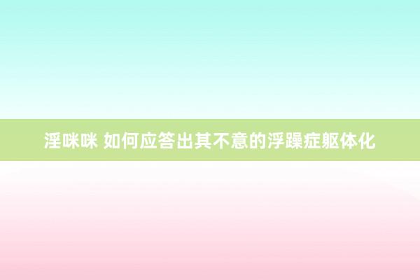 淫咪咪 如何应答出其不意的浮躁症躯体化