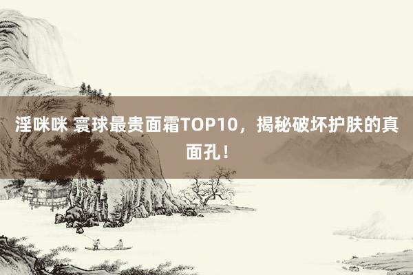 淫咪咪 寰球最贵面霜TOP10，揭秘破坏护肤的真面孔！