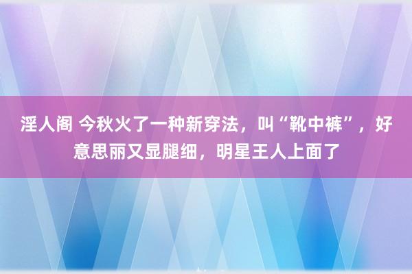 淫人阁 今秋火了一种新穿法，叫“靴中裤”，好意思丽又显腿细，明星王人上面了