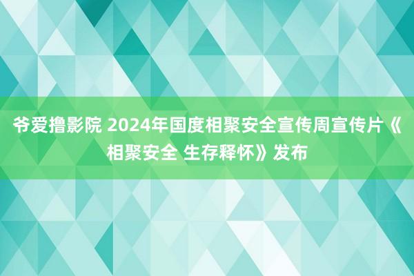 爷爱撸影院 2024年国度相聚安全宣传周宣传片《相聚安全 生存释怀》发布