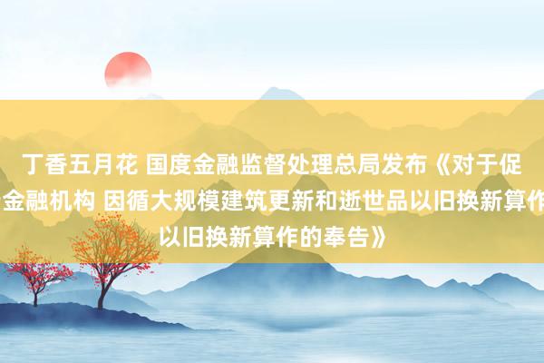 丁香五月花 国度金融监督处理总局发布《对于促进非银行金融机构 因循大规模建筑更新和逝世品以旧换新算作的奉告》