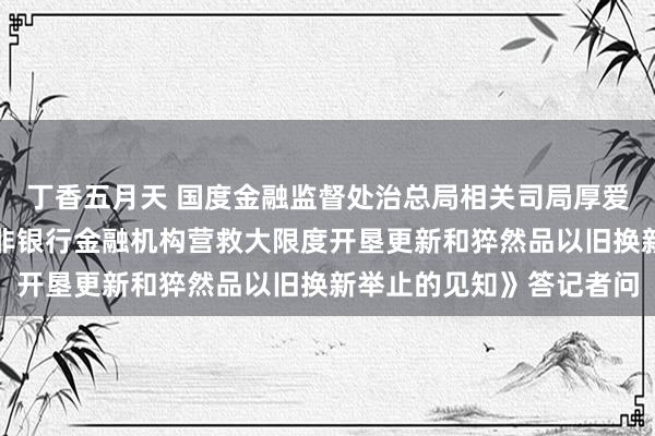 丁香五月天 国度金融监督处治总局相关司局厚爱东说念主就《对于促进非银行金融机构营救大限度开垦更新和猝然品以旧换新举止的见知》答记者问