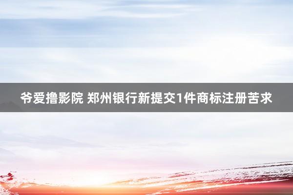 爷爱撸影院 郑州银行新提交1件商标注册苦求