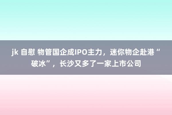 jk 自慰 物管国企成IPO主力，迷你物企赴港“破冰”，长沙又多了一家上市公司