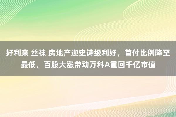 好利来 丝袜 房地产迎史诗级利好，首付比例降至最低，百股大涨带动万科A重回千亿市值