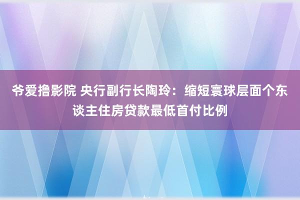 爷爱撸影院 央行副行长陶玲：缩短寰球层面个东谈主住房贷款最低首付比例