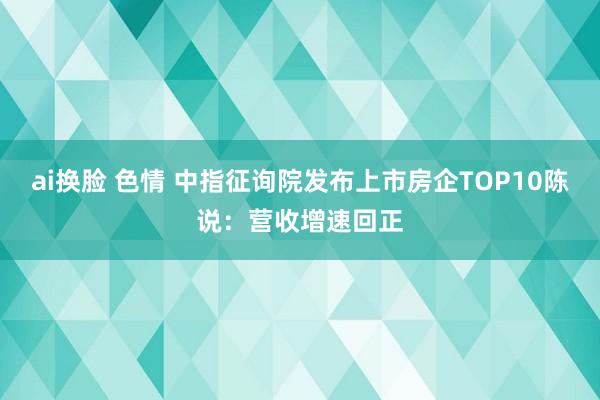 ai换脸 色情 中指征询院发布上市房企TOP10陈说：营收增速回正