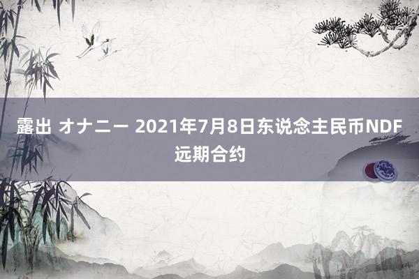 露出 オナニー 2021年7月8日东说念主民币NDF远期合约