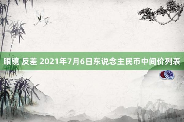 眼镜 反差 2021年7月6日东说念主民币中间价列表