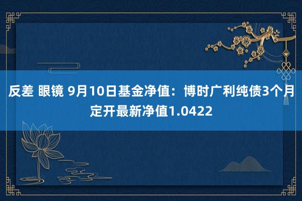 反差 眼镜 9月10日基金净值：博时广利纯债3个月定开最新净值1.0422