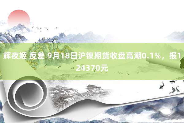 辉夜姬 反差 9月18日沪镍期货收盘高潮0.1%，报124370元