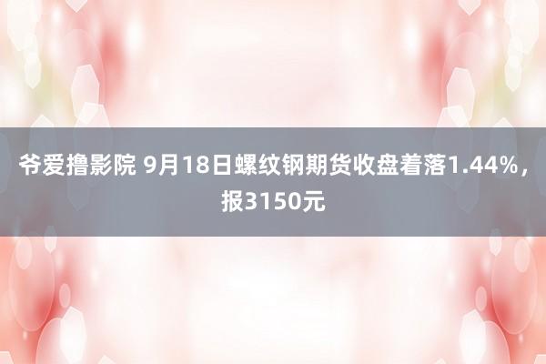 爷爱撸影院 9月18日螺纹钢期货收盘着落1.44%，报3150元