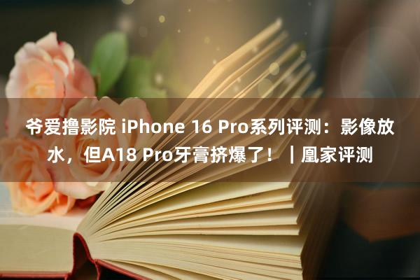 爷爱撸影院 iPhone 16 Pro系列评测：影像放水，但A18 Pro牙膏挤爆了！｜凰家评测