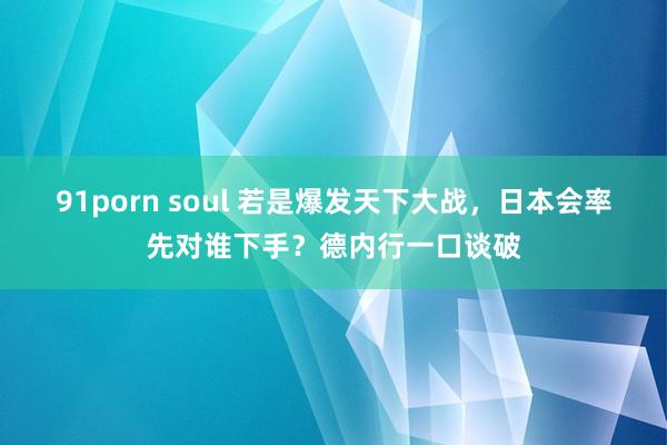 91porn soul 若是爆发天下大战，日本会率先对谁下手？德内行一口谈破