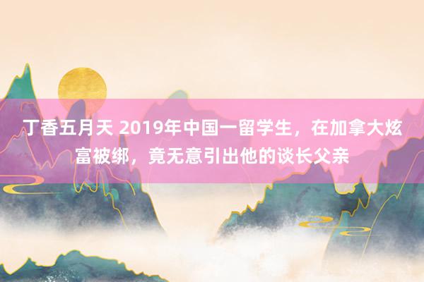 丁香五月天 2019年中国一留学生，在加拿大炫富被绑，竟无意引出他的谈长父亲