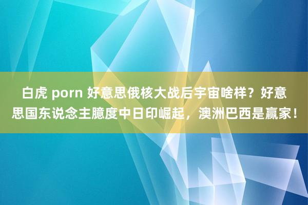 白虎 porn 好意思俄核大战后宇宙啥样？好意思国东说念主臆度中日印崛起，澳洲巴西是赢家！