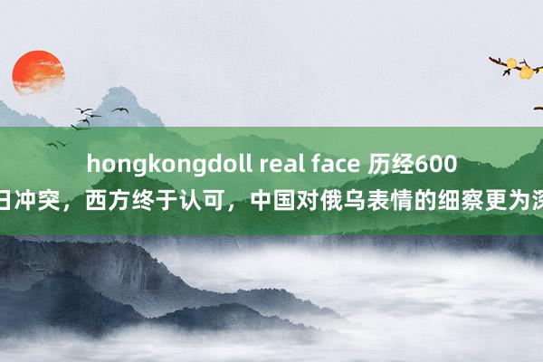 hongkongdoll real face 历经600多日冲突，西方终于认可，中国对俄乌表情的细察更为深刻