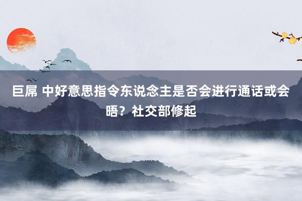 巨屌 中好意思指令东说念主是否会进行通话或会晤？社交部修起