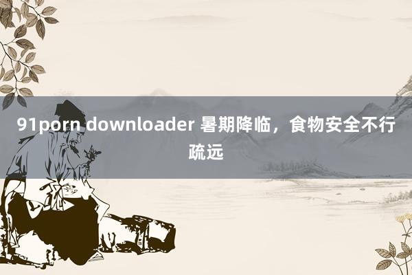 91porn downloader 暑期降临，食物安全不行疏远