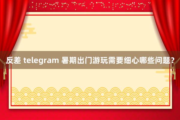 反差 telegram 暑期出门游玩需要细心哪些问题？