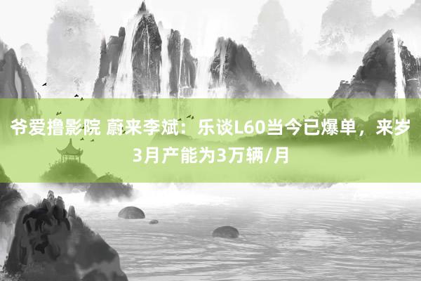 爷爱撸影院 蔚来李斌：乐谈L60当今已爆单，来岁3月产能为3万辆/月