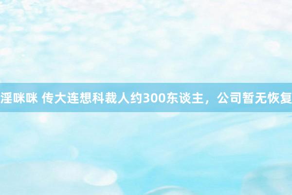 淫咪咪 传大连想科裁人约300东谈主，公司暂无恢复