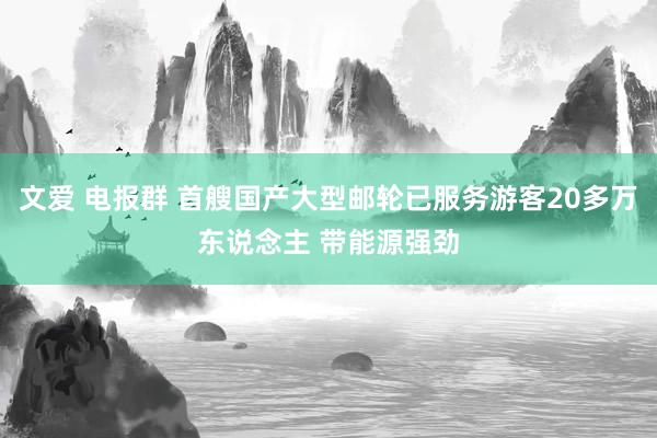 文爱 电报群 首艘国产大型邮轮已服务游客20多万东说念主 带能源强劲