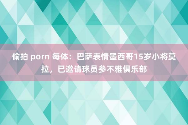 偷拍 porn 每体：巴萨表情墨西哥15岁小将莫拉，已邀请球员参不雅俱乐部