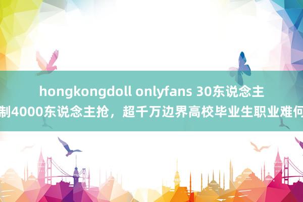 hongkongdoll onlyfans 30东说念主编制4000东说念主抢，超千万边界高校毕业生职业难何解