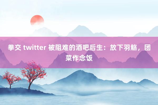 拳交 twitter 被阻难的酒吧后生：放下羽觞，团菜作念饭