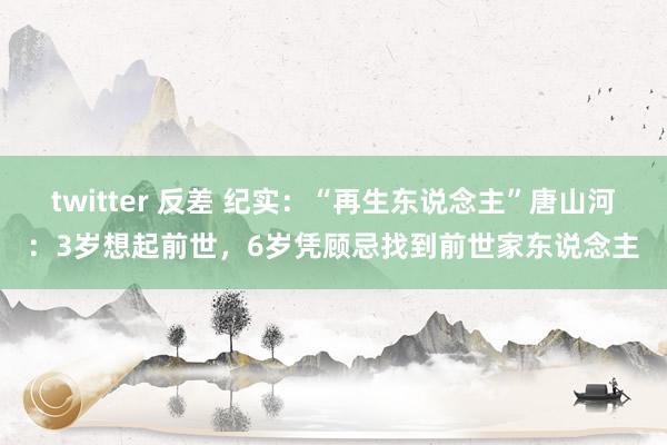 twitter 反差 纪实：“再生东说念主”唐山河：3岁想起前世，6岁凭顾忌找到前世家东说念主