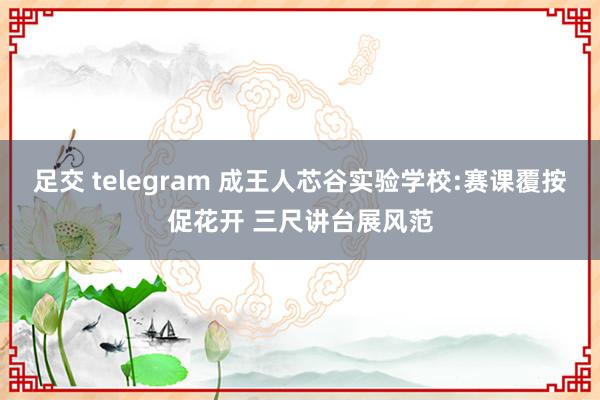 足交 telegram 成王人芯谷实验学校:赛课覆按促花开 三尺讲台展风范