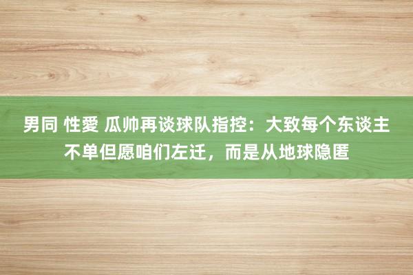 男同 性愛 瓜帅再谈球队指控：大致每个东谈主不单但愿咱们左迁，而是从地球隐匿