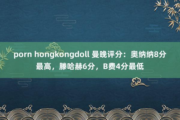 porn hongkongdoll 曼晚评分：奥纳纳8分最高，滕哈赫6分，B费4分最低