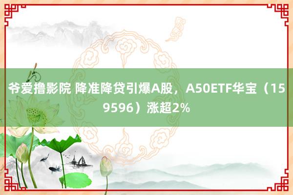 爷爱撸影院 降准降贷引爆A股，A50ETF华宝（159596）涨超2%