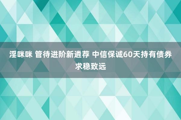 淫咪咪 管待进阶新遴荐 中信保诚60天持有债券求稳致远