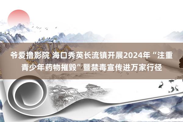 爷爱撸影院 海口秀英长流镇开展2024年“注重青少年药物摧毁”暨禁毒宣传进万家行径