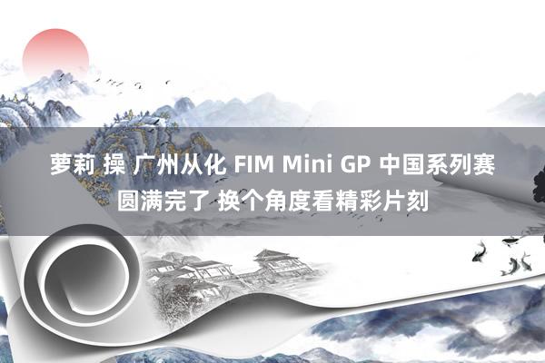 萝莉 操 广州从化 FIM Mini GP 中国系列赛圆满完了 换个角度看精彩片刻