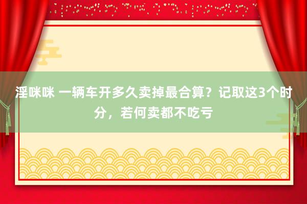 淫咪咪 一辆车开多久卖掉最合算？记取这3个时分，若何卖都不吃亏