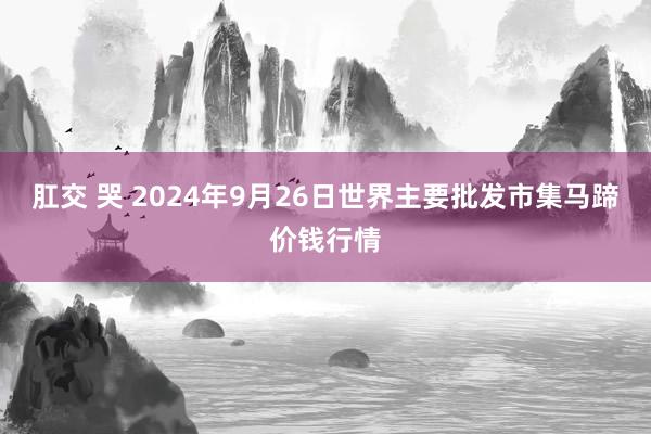 肛交 哭 2024年9月26日世界主要批发市集马蹄价钱行情