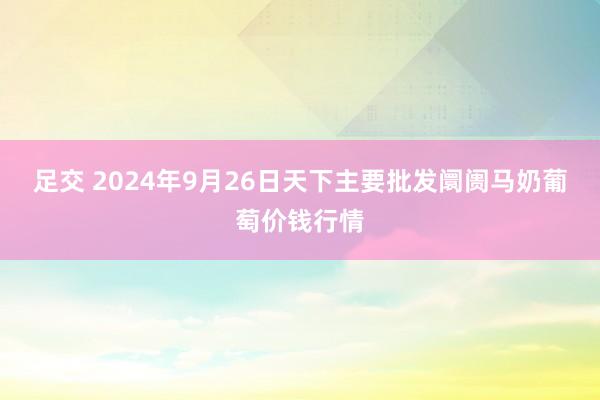 足交 2024年9月26日天下主要批发阛阓马奶葡萄价钱行情