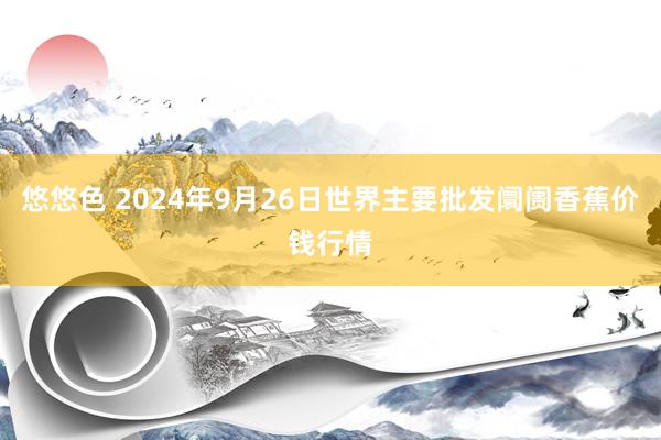 悠悠色 2024年9月26日世界主要批发阛阓香蕉价钱行情