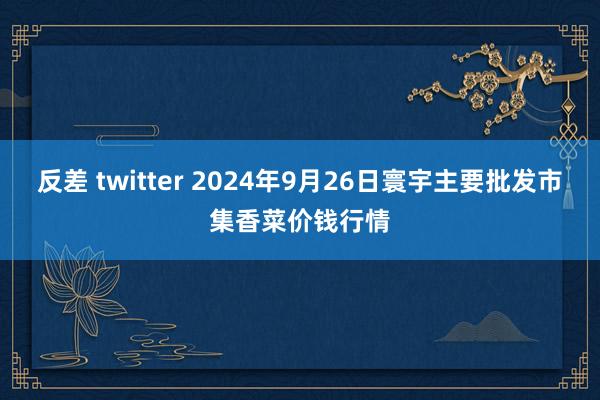 反差 twitter 2024年9月26日寰宇主要批发市集香菜价钱行情