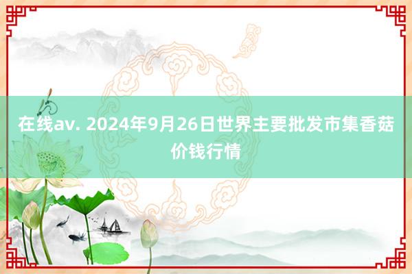 在线av. 2024年9月26日世界主要批发市集香菇价钱行情