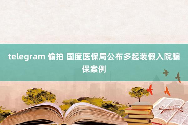 telegram 偷拍 国度医保局公布多起装假入院骗保案例